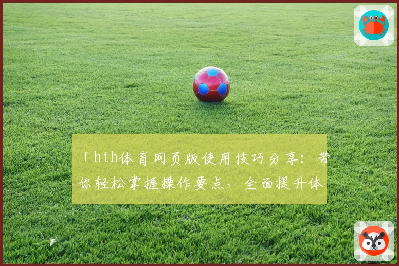 「hth体育网页版使用技巧分享：带你轻松掌握操作要点，全面提升体验感」