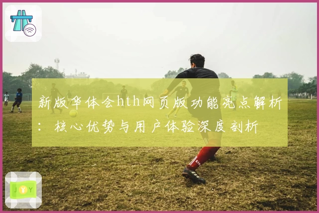 新版华体会hth网页版功能亮点解析：核心优势与用户体验深度剖析