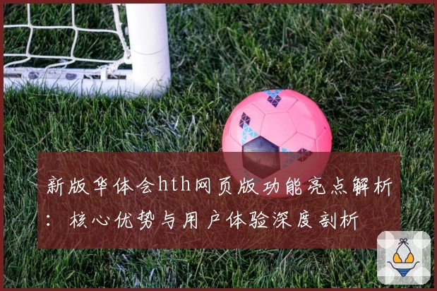 新版华体会hth网页版功能亮点解析：核心优势与用户体验深度剖析