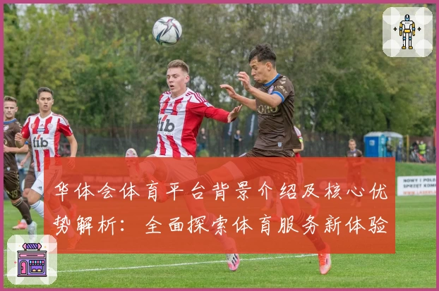 华体会体育平台背景介绍及核心优势解析：全面探索体育服务新体验