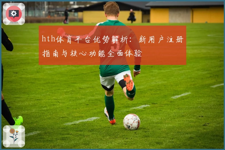 hth体育平台优势解析：新用户注册指南与核心功能全面体验